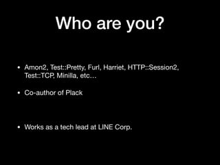 Who are you?
• Amon2, Test::Pretty, Furl, Harriet, HTTP::Session2,
Test::TCP, Minilla, etc…

• Co-author of Plack

• Works as a tech lead at LINE Corp.
 