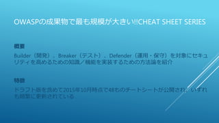 OWASPの成果物で最も規模が大きい!!CHEAT SHEET SERIES
概要
Builder（開発）、Breaker（テスト）、Defender（運用・保守）を対象にセキュ
リティを高めるための知識／機能を実装するための方法論を紹介
特徴
ドラフト版を含めて2015年10月時点で48ものチートシートが公開され、いずれ
も頻繁に更新されている
 