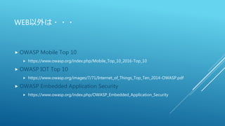 WEB以外は・・・
 OWASP Mobile Top 10
 https://www.owasp.org/index.php/Mobile_Top_10_2016-Top_10
 OWASP IOT Top 10
 https://www.owasp.org/images/7/71/Internet_of_Things_Top_Ten_2014-OWASP.pdf
 OWASP Embedded Application Security
 https://www.owasp.org/index.php/OWASP_Embedded_Application_Security
 