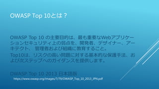 OWASP Top 10とは？
OWASP Top 10 の主要目的は、最も重要なWebアプリケー
ションセキュリティ上の弱点を、開発者、デザイナー、アー
キテクト、 管理者および組織に教育すること。
Top10は、リスクの高い問題に対する基本的な保護手法、お
よび次ステップへのガイダンスを提供します。
OWASP Top 10 2013 日本語版
https://www.owasp.org/images/7/79/OWASP_Top_10_2013_JPN.pdf
 