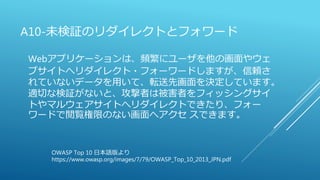 A10-未検証のリダイレクトとフォワード
Webアプリケーションは、頻繁にユーザを他の画面やウェ
ブサイトへリダイレクト・フォーワードしますが、信頼さ
れていないデータを用いて、転送先画面を決定しています。
適切な検証がないと、攻撃者は被害者をフィッシングサイ
トやマルウェアサイトへリダイレクトできたり、フォー
ワードで閲覧権限のない画面へアクセ スできます。
OWASP Top 10 日本語版より
https://www.owasp.org/images/7/79/OWASP_Top_10_2013_JPN.pdf
 