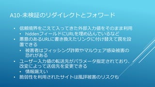 A10-未検証のリダイレクトとフォワード
• 信頼境界をこえて入ってきた外部入力値をそのまま利用
• hiddenフィールドにURLを埋め込んでいるなど
• 悪意のあるURLに書き換えたリンクに付け替えて罠を設
置できる
• 被害者はフィッシング詐欺やマルウェア感染被害の
恐れがある
• ユーザー入力値の転送先がパラメータ指定されており、
改変によって送信先を変更できる
• 情報漏えい
• 脆弱性を利用されたサイトは風評被害のリスクも
 