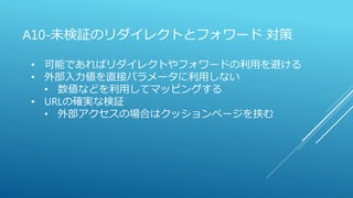 A10-未検証のリダイレクトとフォワード 対策
• 可能であればリダイレクトやフォワードの利用を避ける
• 外部入力値を直接パラメータに利用しない
• 数値などを利用してマッピングする
• URLの確実な検証
• 外部アクセスの場合はクッションページを挟む
 