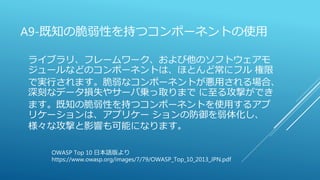 A9-既知の脆弱性を持つコンポーネントの使用
ライブラリ、フレームワーク、および他のソフトウェアモ
ジュールなどのコンポーネントは、ほとんど常にフル 権限
で実行されます。脆弱なコンポーネントが悪用される場合、
深刻なデータ損失やサーバ乗っ取りまで に至る攻撃ができ
ます。既知の脆弱性を持つコンポーネントを使用するアプ
リケーションは、アプリケー ションの防御を弱体化し、
様々な攻撃と影響も可能になります。
OWASP Top 10 日本語版より
https://www.owasp.org/images/7/79/OWASP_Top_10_2013_JPN.pdf
 