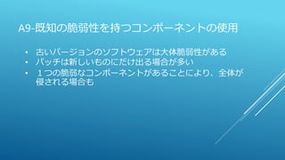 A9-既知の脆弱性を持つコンポーネントの使用
• 古いバージョンのソフトウェアは大体脆弱性がある
• パッチは新しいものにだけ出る場合が多い
• １つの脆弱なコンポーネントがあることにより、全体が
侵される場合も
 