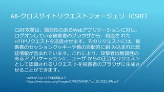 A8-クロスサイトリクエストフォージェリ（CSRF）
CSRF攻撃は、脆弱性のあるWebアプリケーションに対し、
ログオンしている被害者のブラウザから、偽造さ れた
HTTPリクエストを送信させます。そのリクエストには、被
害者のセッションクッキーや他の自動的に組 み込まれた認
証情報が含まれています。これにより、攻撃者は脆弱性の
あるアプリケーションに、ユーザ からの正当なリクエスト
として認識されるリクエス トを被害者のブラウザに生成さ
せることができます。
OWASP Top 10 日本語版より
https://www.owasp.org/images/7/79/OWASP_Top_10_2013_JPN.pdf
 