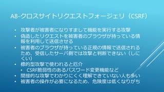 A8-クロスサイトリクエストフォージェリ（CSRF）
• 攻撃者が被害者になりすまして機能を実行する攻撃
• 偽造したリクエストを被害者のブラウザが持っている情
報を利用して送信させる
• 被害者のブラウザが持っている正規の情報で送信される
ため、受信したサーバ側では攻撃と判断できない（しに
くい）
• 標的型攻撃で使われると厄介
• CSRF脆弱性のあるパスワード変更機能など
• 間接的な攻撃でわかりにくく理解できていない人も多い
• 被害者の操作が必要になるため、危険度は低くなりがち
 