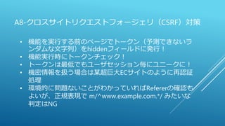 A8-クロスサイトリクエストフォージェリ（CSRF）対策
• 機能を実行する前のページでトークン（予測できないラ
ンダムな文字列）をhiddenフィールドに発行！
• 機能実行時にトークンチェック！
• トークンは最低でもユーザセッション毎にユニークに！
• 機密情報を扱う場合は某超巨大ECサイトのように再認証
処理
• 環境的に問題ないことがわかっていればRefererの確認も
よいが、正規表現で m/^www.example.com.*/ みたいな
判定はNG
 