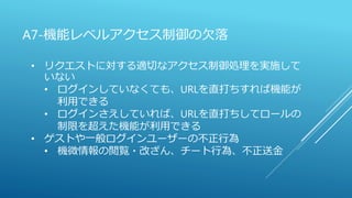 A7-機能レベルアクセス制御の欠落
• リクエストに対する適切なアクセス制御処理を実施して
いない
• ログインしていなくても、URLを直打ちすれば機能が
利用できる
• ログインさえしていれば、URLを直打ちしてロールの
制限を超えた機能が利用できる
• ゲストや一般ログインユーザーの不正行為
• 機微情報の閲覧・改ざん、チート行為、不正送金
 
