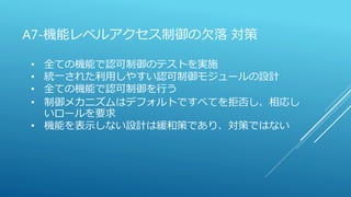 A7-機能レベルアクセス制御の欠落 対策
• 全ての機能で認可制御のテストを実施
• 統一された利用しやすい認可制御モジュールの設計
• 全ての機能で認可制御を行う
• 制御メカニズムはデフォルトですべてを拒否し、相応し
いロールを要求
• 機能を表示しない設計は緩和策であり、対策ではない
 