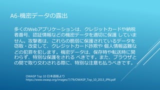 A6-機密データの露出
多くのWebアプリケーションは、クレジットカードや納税
者番号、認証情報などの機密データを適切に保護 していま
せん。攻撃者は、これらの脆弱に保護されているデータを
窃取・改変して、クレジットカード詐欺や 個人情報盗難な
どの犯罪を犯します。機密データは、保存時や転送時に関
わらず、特別な保護をされる べきです。また、ブラウザと
の間で取り交わされる際に、特別な注意も払うべきです。
OWASP Top 10 日本語版より
https://www.owasp.org/images/7/79/OWASP_Top_10_2013_JPN.pdf
 