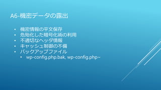 A6-機密データの露出
• 機密情報の平文保存
• 危殆化した暗号化術の利用
• 不適切なヘッダ情報
• キャッシュ制御の不備
• バックアップファイル
• wp-config.php.bak, wp-config.php~
 