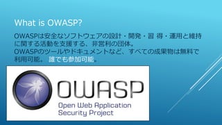 What is OWASP?
OWASPは安全なソフトウェアの設計・開発・習 得・運用と維持
に関する活動を支援する、非営利の団体。
OWASPのツールやドキュメントなど、すべての成果物は無料で
利用可能。 誰でも参加可能。
 