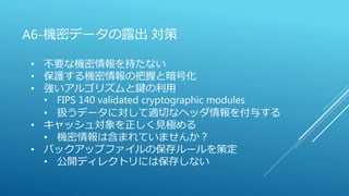 A6-機密データの露出 対策
• 不要な機密情報を持たない
• 保護する機密情報の把握と暗号化
• 強いアルゴリズムと鍵の利用
• FIPS 140 validated cryptographic modules
• 扱うデータに対して適切なヘッダ情報を付与する
• キャッシュ対象を正しく見極める
• 機密情報は含まれていませんか？
• バックアップファイルの保存ルールを策定
• 公開ディレクトリには保存しない
 