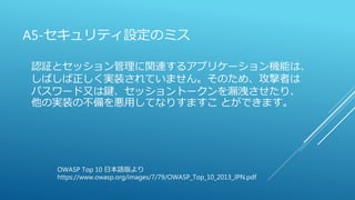 A5-セキュリティ設定のミス
認証とセッション管理に関連するアプリケーション機能は、
しばしば正しく実装されていません。そのため、攻撃者は
パスワード又は鍵、セッショントークンを漏洩させたり、
他の実装の不備を悪用してなりすますこ とができます。
OWASP Top 10 日本語版より
https://www.owasp.org/images/7/79/OWASP_Top_10_2013_JPN.pdf
 