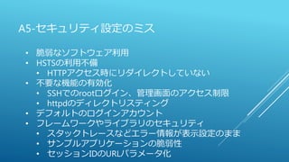 A5-セキュリティ設定のミス
• 脆弱なソフトウェア利用
• HSTSの利用不備
• HTTPアクセス時にリダイレクトしていない
• 不要な機能の有効化
• SSHでのrootログイン、管理画面のアクセス制限
• httpdのディレクトリスティング
• デフォルトのログインアカウント
• フレームワークやライブラリのセキュリティ
• スタックトレースなどエラー情報が表示設定のまま
• サンプルアプリケーションの脆弱性
• セッションIDのURLパラメータ化
 