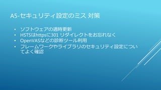 A5-セキュリティ設定のミス 対策
• ソフトウェアの適時更新
• HSTSはhttpsに301 リダイレクトをお忘れなく
• OpenVASなどの診断ツール利用
• フレームワークやライブラリのセキュリティ設定につい
てよく確認
 
