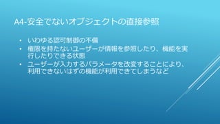 A4-安全でないオブジェクトの直接参照
• いわゆる認可制御の不備
• 権限を持たないユーザーが情報を参照したり、機能を実
行したりできる状態
• ユーザーが入力するパラメータを改変することにより、
利用できないはずの機能が利用できてしまうなど
 