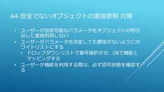 A4-安全でないオブジェクトの直接参照 対策
• ユーザーが改変可能なパラメータをオブジェクトの呼び
出しに直接利用しない
• ユーザーがパラメータを改変しても意味がないようにホ
ワイトリストにする
• ドロップダウンリストで番号選択させ、DBで機能と
マッピングする
• ユーザーが機能を利用する際は、必ず認可状態を確認す
る
 
