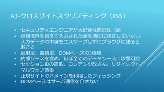 A3-クロスサイトスクリプティング（XSS）
• セキュリティエンジニアが大好きな脆弱性（誤
• 信頼境界を越えて入力された値を適切に検証していない、
入力データの中身をエスケープせずにブラウザに送ると
おこる
• 反射型、蓄積型、DOMベースの3種類
• 内部ソースを含め、ほぼ全てのデータソースに攻撃可能
• セッションIDの窃取、コンテンツ改ざん、リダイレクト、
マルウェア感染
• 正規サイトのドメインを利用したフィッシング
• DOMベースはサーバ通信を介さない
 