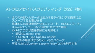 A3-クロスサイトスクリプティング（XSS）対策
• 全ての外部入力データは出力するタイミングで適切にエ
スケープする必要がある
• 具体的には実体参照やURLエンコード、HEXエンコード、
Unicodeエンコードなど目的に合わせて利用
• XHRのブラウザ直接参照にも対策を！
• 適切なContent-Type
• X-Content-Type-Options: nosniff
• JSONの場合は念のため<>もエスケープ
• 可能であればContent Security Policy(CSP)を利用する
 