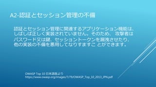 A2-認証とセッション管理の不備
認証とセッション管理に関連するアプリケーション機能は、
しばしば正しく実装されていません。そのため、 攻撃者は
パスワード又は鍵、セッショントークンを漏洩させたり、
他の実装の不備を悪用してなりすますこ とができます。
OWASP Top 10 日本語版より
https://www.owasp.org/images/7/79/OWASP_Top_10_2013_JPN.pdf
 