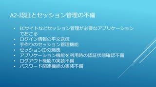 A2-認証とセッション管理の不備
• ECサイトなどセッション管理が必要なアプリケーション
でおこる
• ログイン情報の平文送信
• 手作りのセッション管理機能
• セッションIDの漏洩
• アプリケーション機能を利用時の認証状態確認不備
• ログアウト機能の実装不備
• パスワード関連機能の実装不備
 