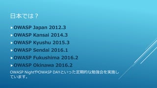 日本では？
OWASP Japan 2012.3
OWASP Kansai 2014.3
OWASP Kyushu 2015.3
OWASP Sendai 2016.1
OWASP Fukushima 2016.2
OWASP Okinawa 2016.2
OWASP NightやOWASP DAYといった定期的な勉強会を実施し
ています。
 