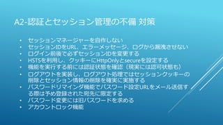 A2-認証とセッション管理の不備 対策
• セッションマネージャーを自作しない
• セッションIDをURL、エラーメッセージ、ログから漏洩させない
• ログイン前後で必ずセッションIDを変更する
• HSTSを利用し、クッキーにHttpOnlyとsecureを設定する
• 機能を実行する前には認証状態を確認（現実には認可状態も）
• ログアウトを実装し、ログアウト処理ではセッションクッキーの
削除とセッション情報の削除を確実に実施する
• パスワードリマインダ機能でパスワード設定URLをメール送信す
る際は予め登録された宛先に限定する
• パスワード変更には旧パスワードを求める
• アカウントロック機能
 