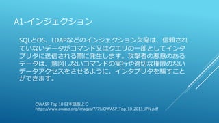 A1-インジェクション
SQLとOS、LDAPなどのインジェクション欠陥は、信頼され
ていないデータがコマンド又はクエリの一部としてインタ
プリタに送信される際に発生します。攻撃者の悪意のある
データは、意図しないコマンドの実行や適切な権限のない
データアクセスをさせるように、インタプリタを騙すこと
ができます。
OWASP Top 10 日本語版より
https://www.owasp.org/images/7/79/OWASP_Top_10_2013_JPN.pdf
 