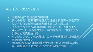 A1-インジェクション
• 不動の1位である危険な脆弱性
• 多くの場合、信頼境界を越えて送信されるデータをアプ
リケーションがそのまま利用することで起こる
• インジェクションの 問題は、SQLクエリ、LDAPクエリ、
XPathクエリ、NoSQLクエリ、OSコマンド、 プログラム
引数などで発見される
• インジェクションの欠陥は、コードを検査すれば検出が
容易な場合が多い
• memcachedなど外部公開不要なサービスを公開した結
果、直接値を入力されることもあるので注意
 