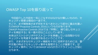OWASP Top 10を振り返って
今回紹介した内容を一気にこなすのはなかなか難しいものの、セ
キュリティ需要は増加の一途です。
そこで、まず開発者がまず何をするべきかという部分に重点を置い
たOWASP Proactive Controls 2016というものがあります。
OWASP Proactive Controls 2016では「早期に、繰り返しセキュリ
ティを検証する」を一番大切なこととしています。
本来はテストシナリオやテストコードを準備している段階からセ
キュリティを考慮する必要があるということです。
また、さまざまなセキュリティ機能を十分に活用するためには、要
件定義の時点でセキュリティ要件を整理することが重要です。セ
キュリティ要件についてはOWASP ASVSがガイドラインとして役に
立ちます。
 