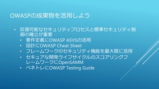 OWASPの成果物を活用しよう
• 反復可能なセキュリティプロセスと標準セキュリティ制
御の確立が重要
• 要件定義にOWASP ASVSの活用
• 設計にOWASP Cheat Sheet
• フレームワークのセキュリティ機能を最大限に活用
• セキュアな開発ライフサイクルのスコアリングフ
レームワークにOpenSAMM
• ペネトレにOWASP Testing Guide
 