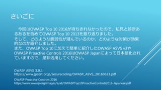 さいごに
OWASP Proactive Controls 2016
https://www.owasp.org/images/a/a8/OWASPTop10ProactiveControls2016-Japanese.pdf
今回はOWASP Top 10 2016が待ちきれなかったので、私見と診断あ
るあるを含めてOWASP Top 10 2013を振り返りました。
そして、どのような脆弱性が潜んでいるのか、どのような対策が効果
的なのか紹介しました。
また、OWASP Top 10に加えて簡単に紹介したOWASP ASVS v3や
OWASP Proactive Controls 2016はOWASP Japanによって日本語化され
ていますので、是非活用してください。
OWASP ASVS 3.0.1
https://www.jpcert.or.jp/securecoding/OWASP_ASVS_20160623.pdf
 