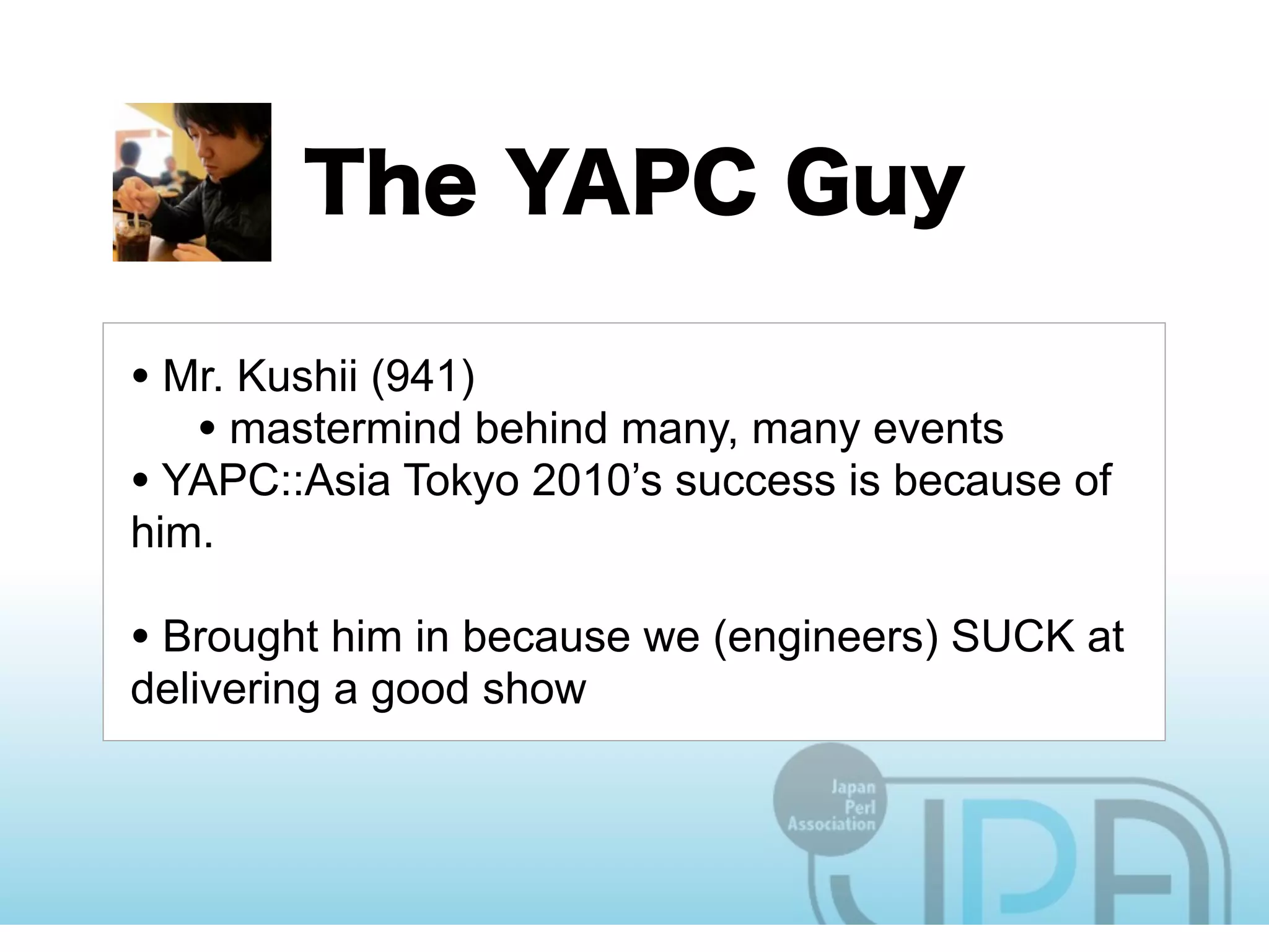 • Mr. Kushii (941)
   • mastermind behind many, many events
• YAPC::Asia Tokyo 2010’s success is because of
him.

• Brought him in because we (engineers) SUCK at
delivering a good show
 
