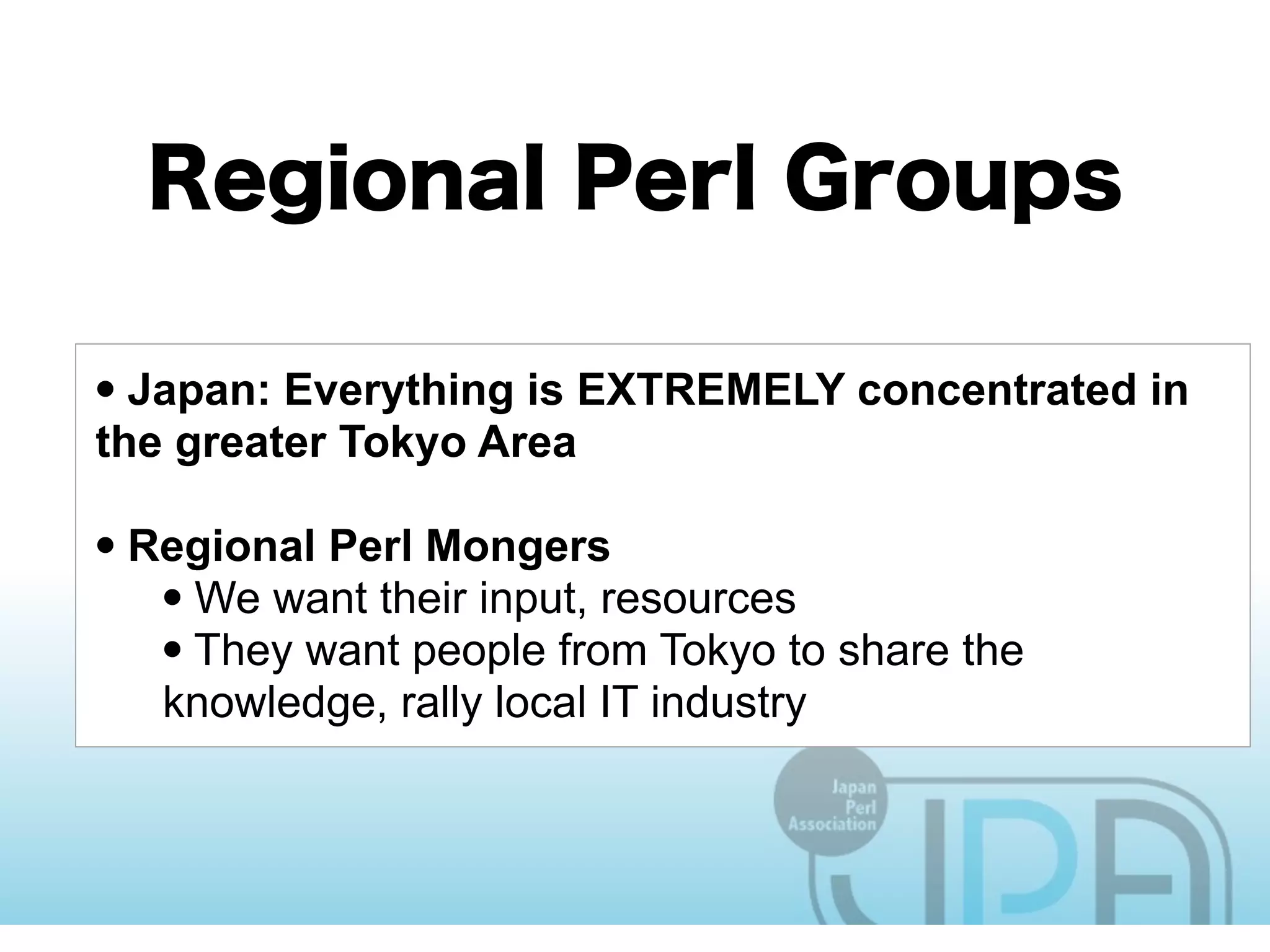 • Japan: Everything is EXTREMELY concentrated in
the greater Tokyo Area

• Regional Perl Mongers
   • We want their input, resources
   • They want people from Tokyo to share the
   knowledge, rally local IT industry
 