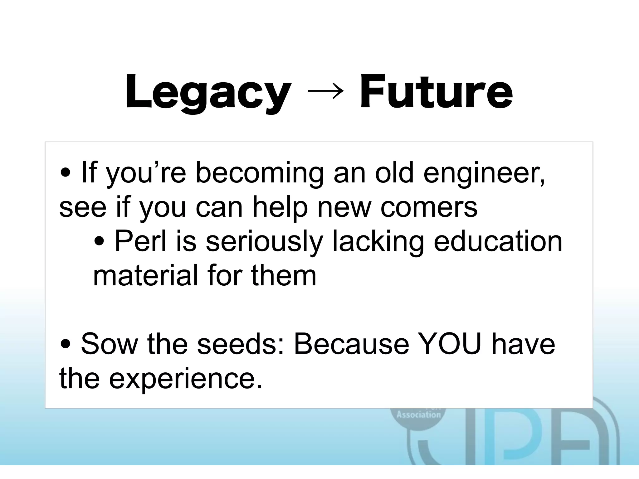 • If you’re becoming an old engineer,
see if you can help new comers
  • Perl is seriously lacking education
  material for them

• Sow the seeds: Because YOU have
the experience.
 