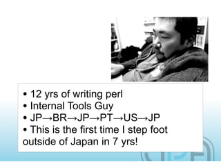 • 12 yrs of writing perl
• Internal Tools Guy
• JP→BR→JP→PT→US→JP
• This is the first time I step foot
outside of Japan in 7 yrs!
 