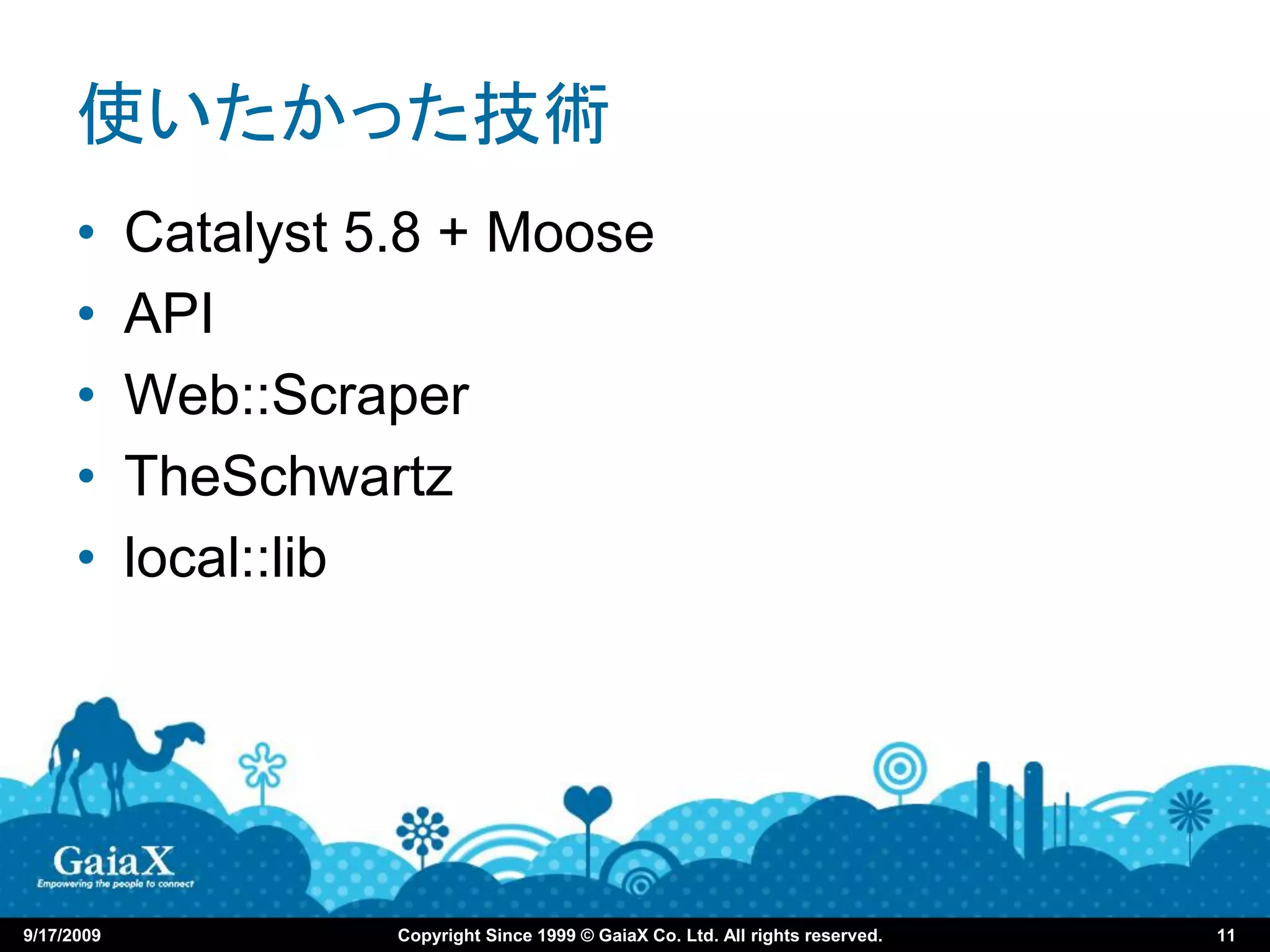 使いたかった技術
      •     Catalyst 5.8 + Moose
      •     API
      •     Web::Scraper
      •     TheSchwartz
      •     local::lib




9/17/2009             Copyright Since 1999 © GaiaX Co. Ltd. All rights reserved.   11
 