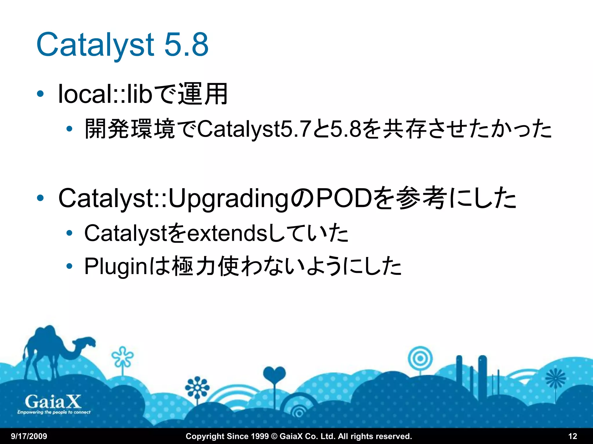 Catalyst 5.8
      • local::libで運用
            • 開発環境でCatalyst5.7と5.8を共存させたかった


      • Catalyst::UpgradingのPODを参考にした
            • Catalystをextendsしていた
            • Pluginは極力使わないようにした




9/17/2009          Copyright Since 1999 © GaiaX Co. Ltd. All rights reserved.   12
 