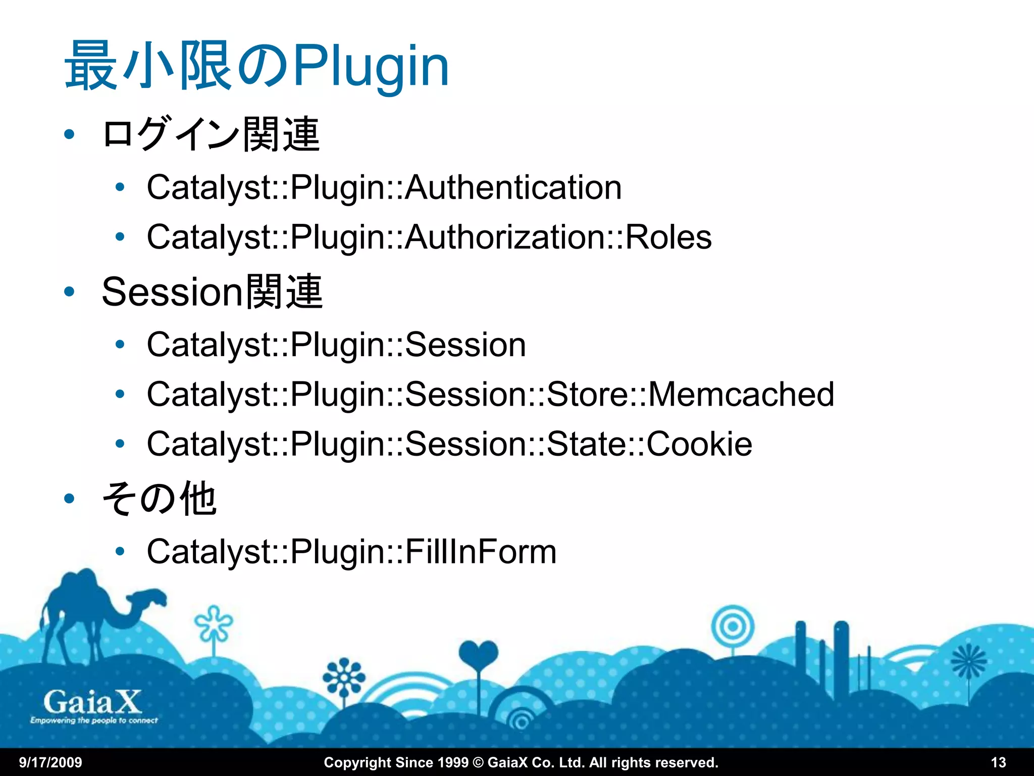 最小限のPlugin
      • ログイン関連
            • Catalyst::Plugin::Authentication
            • Catalyst::Plugin::Authorization::Roles
      • Session関連
            • Catalyst::Plugin::Session
            • Catalyst::Plugin::Session::Store::Memcached
            • Catalyst::Plugin::Session::State::Cookie
      • その他
            • Catalyst::Plugin::FillInForm




9/17/2009                 Copyright Since 1999 © GaiaX Co. Ltd. All rights reserved.   13
 