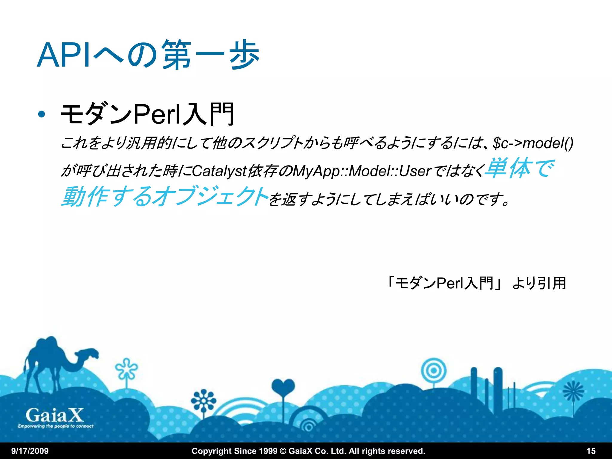 APIへの第一歩
      • モダンPerl入門
            これをより汎用的にして他のスクリプトからも呼べるようにするには、$c->model()
            が呼び出された時にCatalyst依存のMyApp::Model::Userではなく単体で
            動作するオブジェクトを返すようにしてしまえばいいのです。


                                                                        「モダンPerl入門」 より引用




9/17/2009               Copyright Since 1999 © GaiaX Co. Ltd. All rights reserved.         15
 