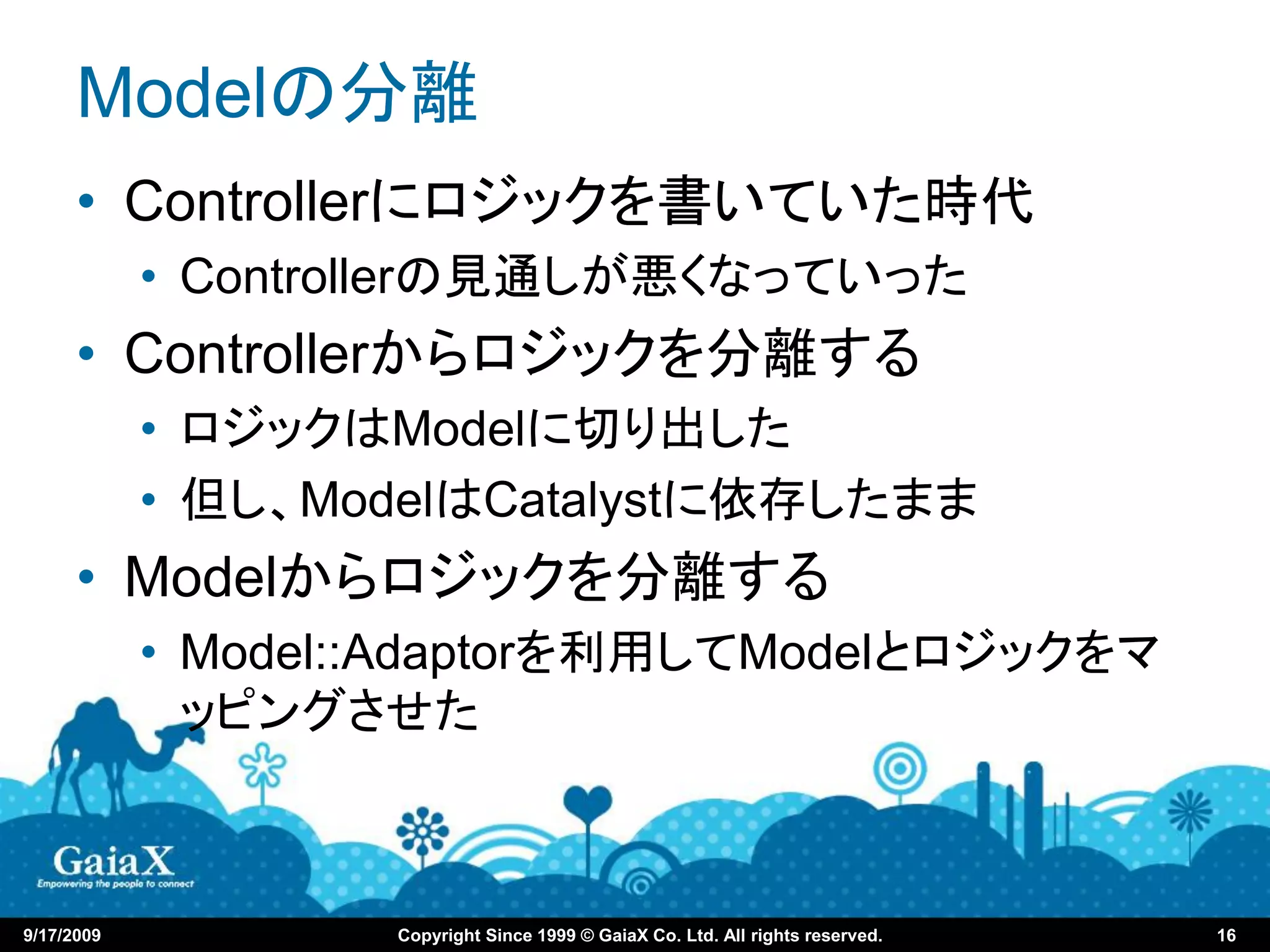 Modelの分離
      • Controllerにロジックを書いていた時代
            • Controllerの見通しが悪くなっていった
      • Controllerからロジックを分離する
            • ロジックはModelに切り出した
            • 但し、ModelはCatalystに依存したまま
      • Modelからロジックを分離する
            • Model::Adaptorを利用してModelとロジックをマ
              ッピングさせた



9/17/2009           Copyright Since 1999 © GaiaX Co. Ltd. All rights reserved.   16
 