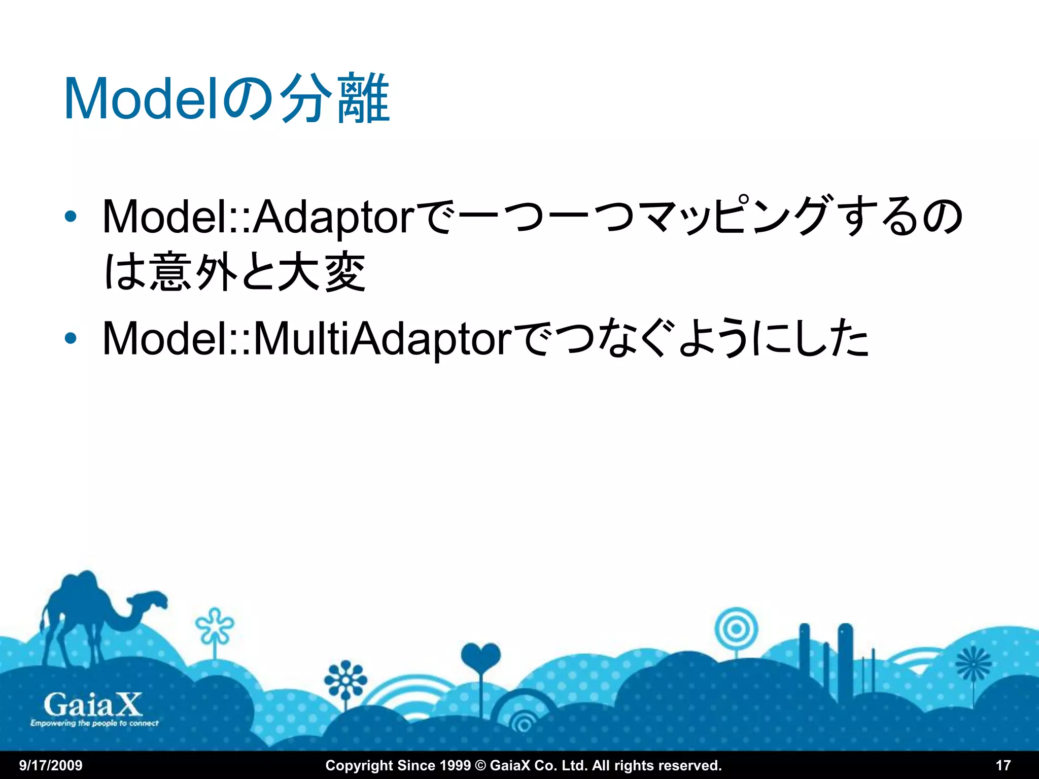 Modelの分離
      • Model::Adaptorで一つ一つマッピングするの
        は意外と大変
      • Model::MultiAdaptorでつなぐようにした




9/17/2009     Copyright Since 1999 © GaiaX Co. Ltd. All rights reserved.   17
 