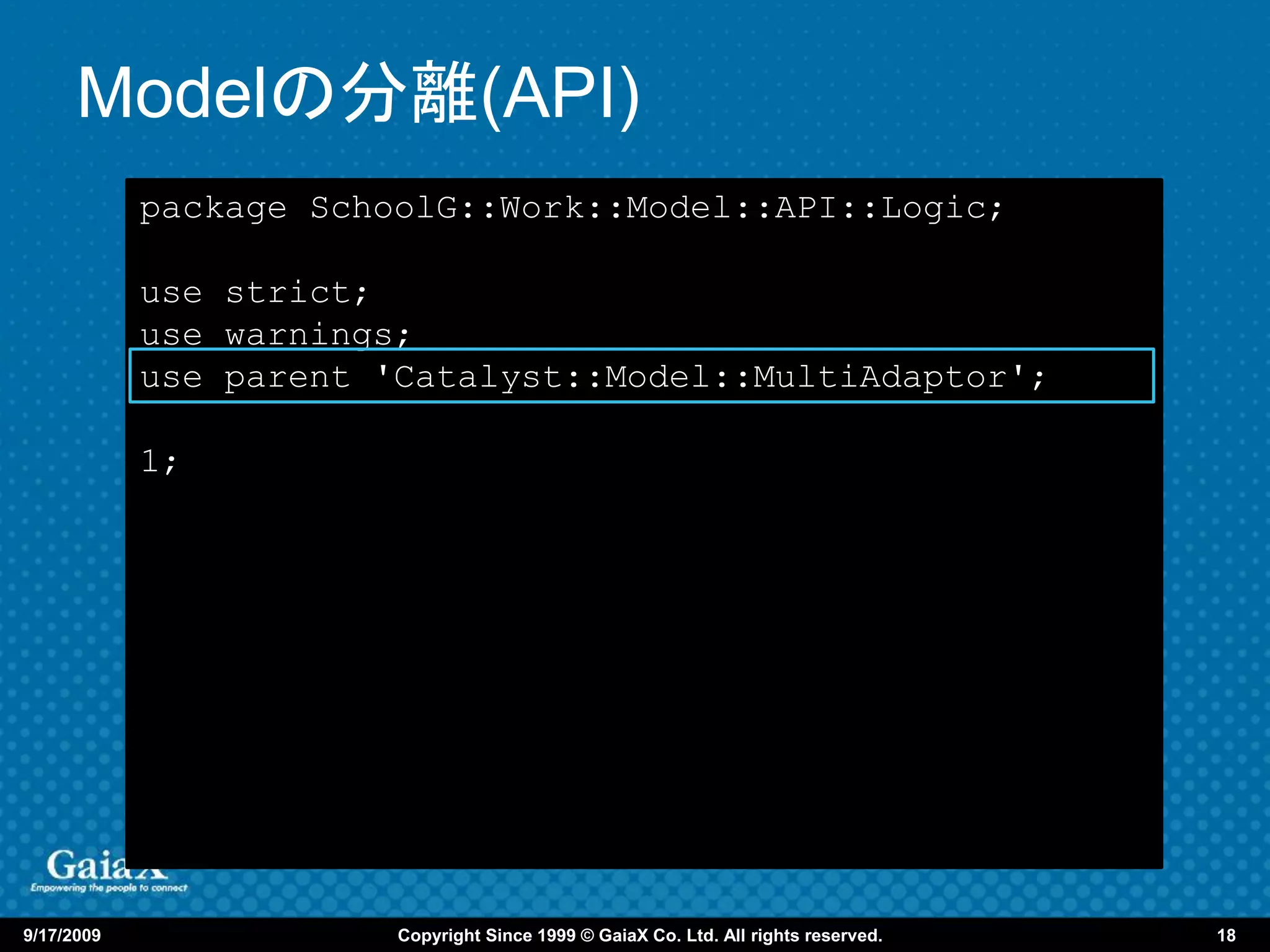 Modelの分離(API)
            package SchoolG::Work::Model::API::Logic;

            use strict;
            use warnings;
            use parent 'Catalyst::Model::MultiAdaptor';

            1;




9/17/2009               Copyright Since 1999 © GaiaX Co. Ltd. All rights reserved.   18
 