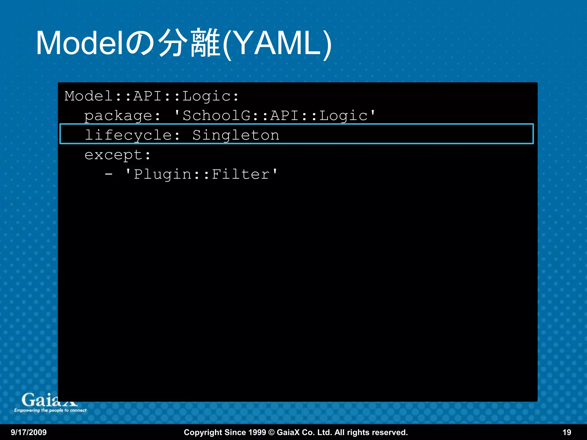 Modelの分離(YAML)
            Model::API::Logic:
              package: 'SchoolG::API::Logic'
              lifecycle: Singleton
              except:
                - 'Plugin::Filter'




9/17/2009               Copyright Since 1999 © GaiaX Co. Ltd. All rights reserved.   19
 