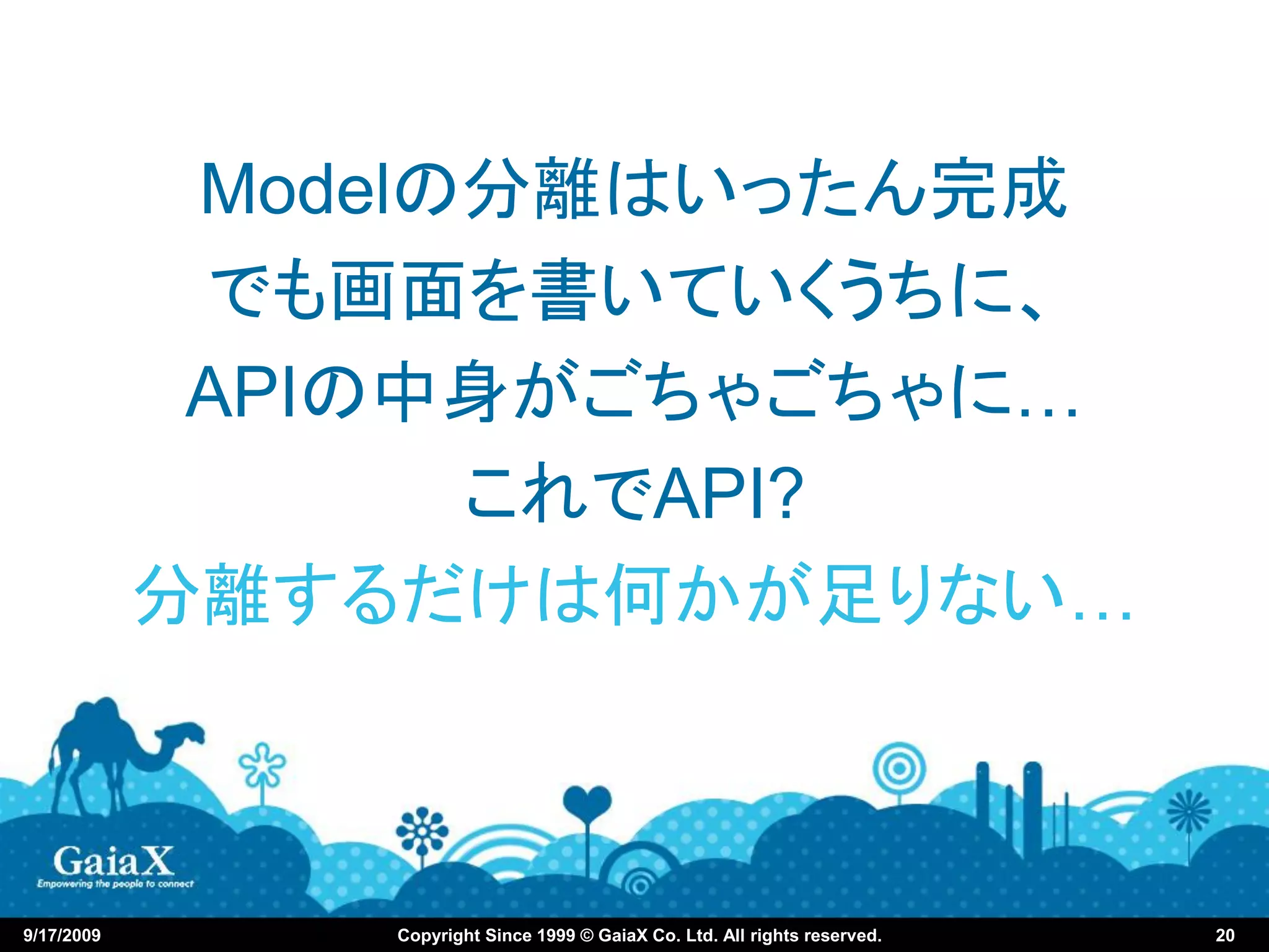 Modelの分離はいったん完成
             でも画面を書いていくうちに、
             APIの中身がごちゃごちゃに…
                   これでAPI?
            分離するだけは何かが足りない…



9/17/2009       Copyright Since 1999 © GaiaX Co. Ltd. All rights reserved.   20
 