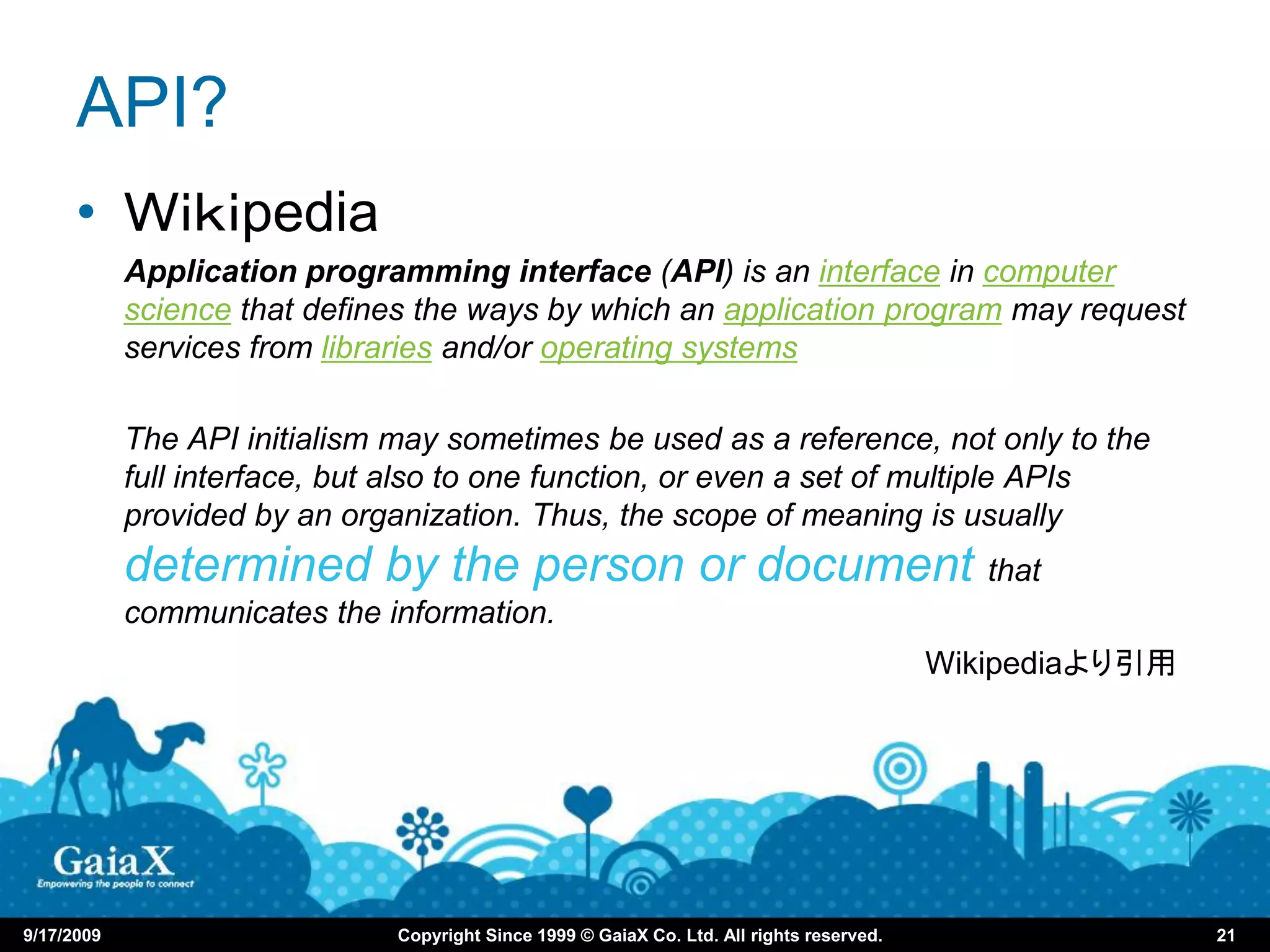API?
      • Ｗｉｋｉpedia
            Application programming interface (API) is an interface in computer
            science that defines the ways by which an application program may request
            services from libraries and/or operating systems

            The API initialism may sometimes be used as a reference, not only to the
            full interface, but also to one function, or even a set of multiple APIs
            provided by an organization. Thus, the scope of meaning is usually
            determined by the person or document that
            communicates the information.
                                                                                            Wikipediaより引用




9/17/2009                      Copyright Since 1999 © GaiaX Co. Ltd. All rights reserved.                   21
 