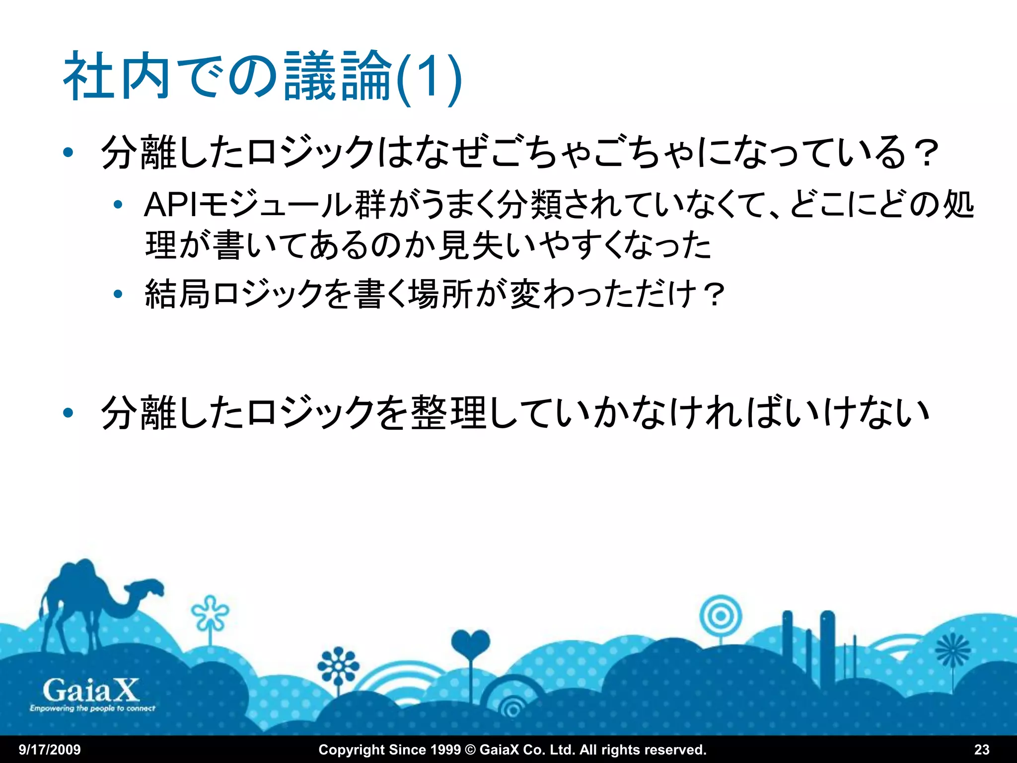 社内での議論(1)
      • 分離したロジックはなぜごちゃごちゃになっている？
            • APIモジュール群がうまく分類されていなくて、どこにどの処
              理が書いてあるのか見失いやすくなった
            • 結局ロジックを書く場所が変わっただけ？


      • 分離したロジックを整理していかなければいけない




9/17/2009          Copyright Since 1999 © GaiaX Co. Ltd. All rights reserved.   23
 