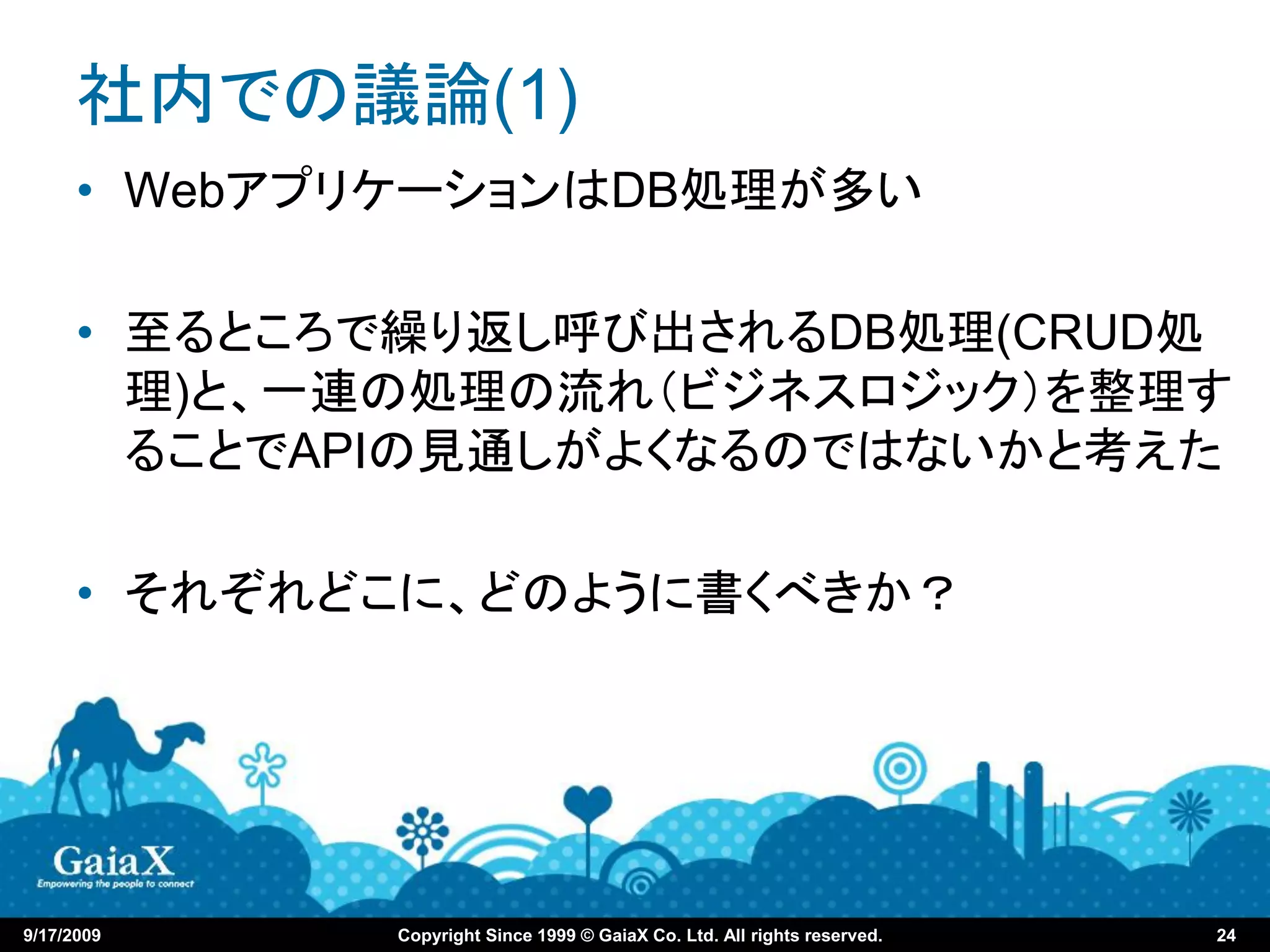 社内での議論(1)
      • WebアプリケーションはDB処理が多い

      • 至るところで繰り返し呼び出されるDB処理(CRUD処
        理)と、一連の処理の流れ（ビジネスロジック）を整理す
        ることでAPIの見通しがよくなるのではないかと考えた

      • それぞれどこに、どのように書くべきか？




9/17/2009    Copyright Since 1999 © GaiaX Co. Ltd. All rights reserved.   24
 